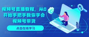 视频号直播教程，从0开始手把手教你学会视频号带货-网创学习资源