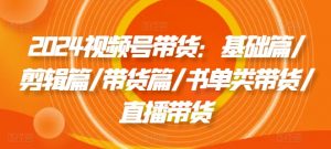 2024视频号带货：基础篇/剪辑篇/带货篇/书单类带货/直播带货-网创学习资源