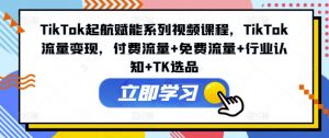 TikTok起航赋能系列视频课程，TikTok流量变现，付费流量+免费流量+行业认知+TK选品-网创学习资源