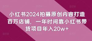 小红书2024拍摄原创内容打造百万店铺，一年时间靠小红书带货项目年入20w+-网创学习资源