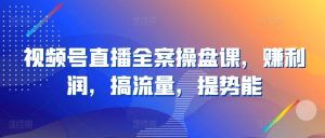 视频号直播全案操盘课，赚利润，搞流量，提势能-网创学习资源