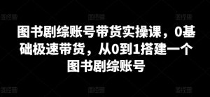 图书剧综账号带货实操课，0基础极速带货，从0到1搭建一个图书剧综账号-网创学习资源