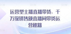 运营型主播直播带货，​千万级销售额直播间带货运营秘籍-网创学习资源