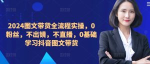 ​​​​​​2024图文带货全流程实操，0粉丝，不出镜，不直播，0基础学习抖音图文带货-网创学习资源