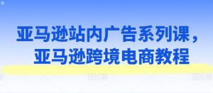 亚马逊站内广告系列课，亚马逊跨境电商教程-网创学习资源