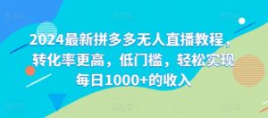 2024最新拼多多无人直播教程，转化率更高，低门槛，轻松实现每日1000+的收入-网创学习资源
