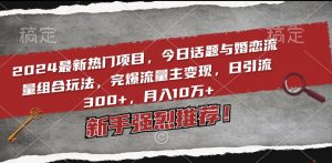 2024最新热门项目，今日话题与婚恋流量组合玩法，完爆流量主变现，日引流300+，月入10万+【揭秘】-网创学习资源